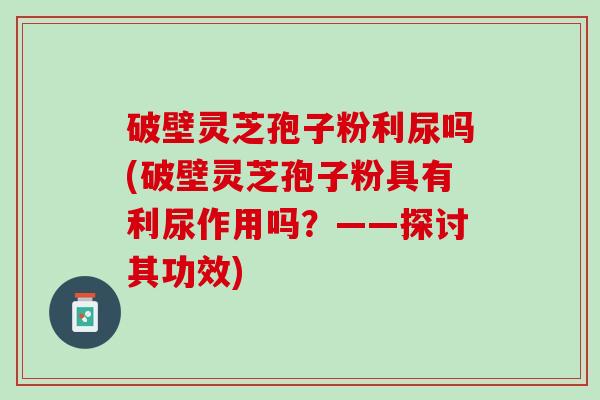 破壁灵芝孢子粉利尿吗(破壁灵芝孢子粉具有利尿作用吗？——探讨其功效)