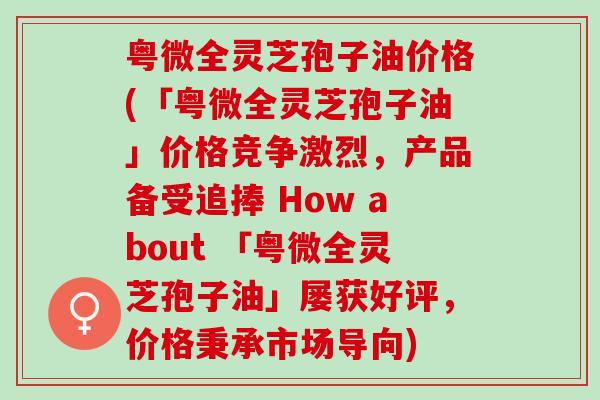 粤微全灵芝孢子油价格(「粤微全灵芝孢子油」价格竞争激烈,产品备受追捧 How about 「粤微全灵芝孢子油」屡获好评,价格秉承市场导向) 粤微全灵芝孢子油价格(「粤微全灵芝孢子油」价格竞争激烈,产品备受追捧 How about 「粤微全灵芝孢子油」屡获好评,价格秉承市场导向)