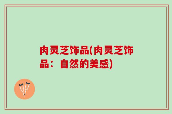 肉灵芝饰品(肉灵芝饰品：自然的美感)