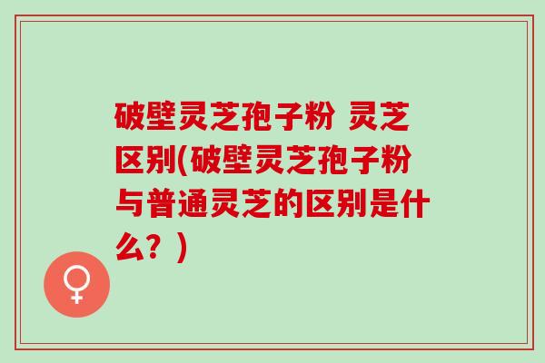 破壁灵芝孢子粉 灵芝区别(破壁灵芝孢子粉与普通灵芝的区别是什么？)