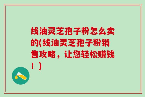 线油灵芝孢子粉怎么卖的(线油灵芝孢子粉销售攻略,让您轻松赚钱!) 线油灵芝孢子粉怎么卖的(线油灵芝孢子粉销售攻略,让您轻松赚钱!)