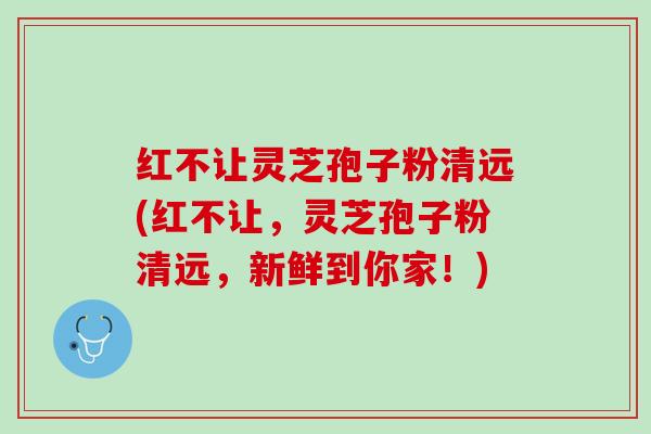 红不让灵芝孢子粉清远(红不让，灵芝孢子粉清远，新鲜到你家！)