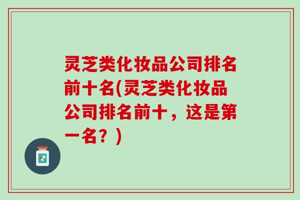 灵芝类化妆品公司排名前十名(灵芝类化妆品公司排名前十,这是第一名?) 灵芝类化妆品公司排名前十名(灵芝类化妆品公司排名前十,这是第一名?)