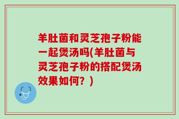 羊肚菌和灵芝孢子粉能一起煲汤吗(羊肚菌与灵芝孢子粉的搭配煲汤效果如何？)