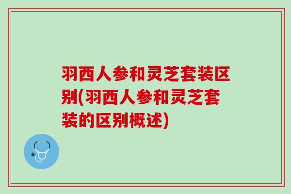 羽西人参和灵芝套装区别(羽西人参和灵芝套装的区别概述)