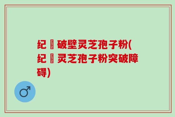 纪溝破壁灵芝孢子粉(纪溝灵芝孢子粉突破障碍)