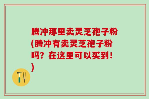 腾冲那里卖灵芝孢子粉(腾冲有卖灵芝孢子粉吗？在这里可以买到！)