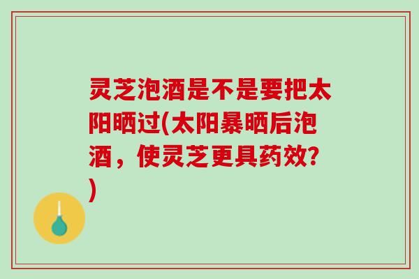 灵芝泡酒是不是要把太阳晒过(太阳暴晒后泡酒,使灵芝更具?) 灵芝泡酒是不是要把太阳晒过(太阳暴晒后泡酒,使灵芝更具?)