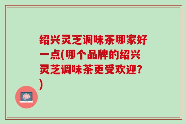 绍兴灵芝调味茶哪家好一点(哪个品牌的绍兴灵芝调味茶更受欢迎？)