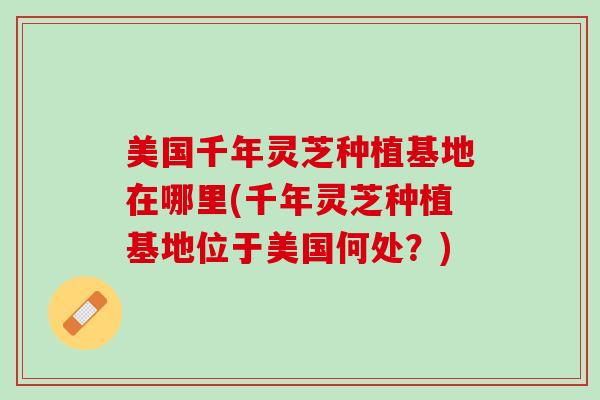 美国千年灵芝种植基地在哪里(千年灵芝种植基地位于美国何处？)