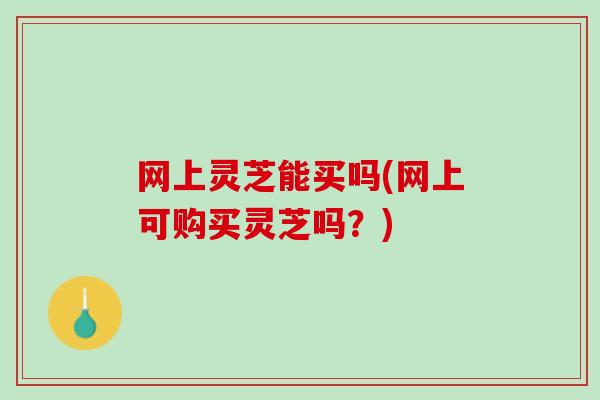网上灵芝能买吗(网上可购买灵芝吗?) 网上灵芝能买吗(网上可购买灵芝吗?)