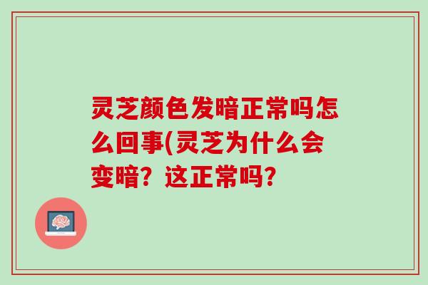 灵芝颜色发暗正常吗怎么回事(灵芝为什么会变暗？这正常吗？