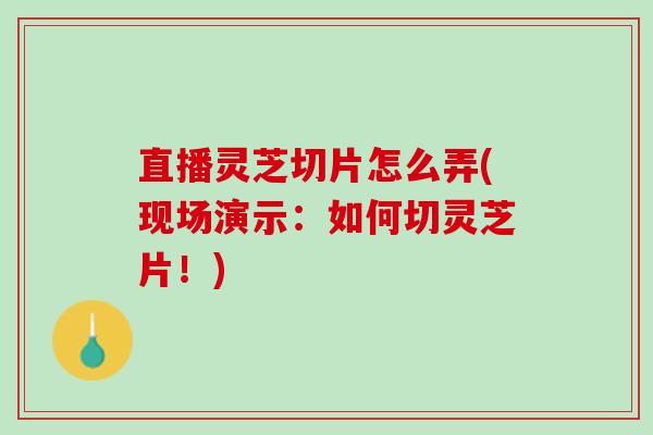直播灵芝切片怎么弄(现场演示：如何切灵芝片！)