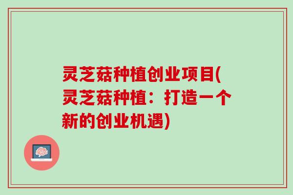 灵芝菇种植创业项目(灵芝菇种植：打造一个新的创业机遇)