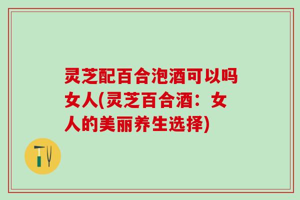 灵芝配百合泡酒可以吗女人(灵芝百合酒：女人的美丽养生选择)