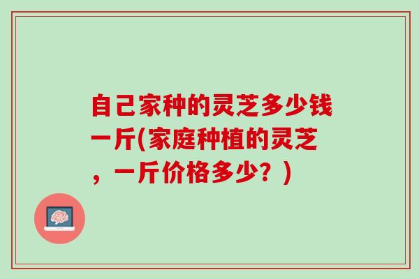 自己家种的灵芝多少钱一斤(家庭种植的灵芝，一斤价格多少？)