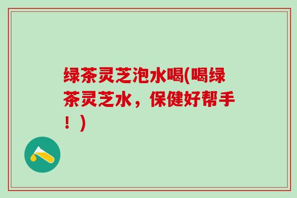 绿茶灵芝泡水喝(喝绿茶灵芝水，保健好帮手！)