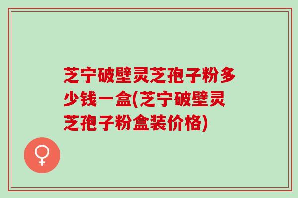 芝宁破壁灵芝孢子粉多少钱一盒(芝宁破壁灵芝孢子粉盒装价格)