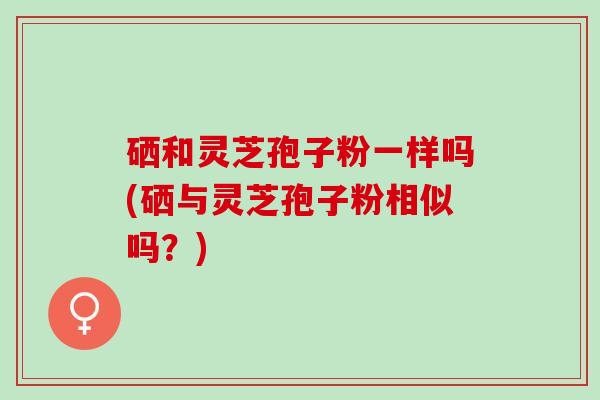 硒和灵芝孢子粉一样吗(硒与灵芝孢子粉相似吗？)