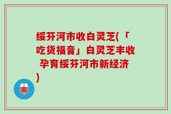绥芬河市收白灵芝(「吃货福音」白灵芝丰收 孕育绥芬河市新经济)
