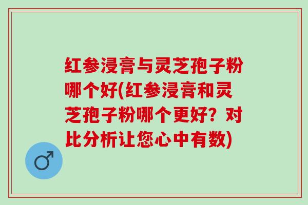 红参浸膏与灵芝孢子粉哪个好(红参浸膏和灵芝孢子粉哪个更好？对比分析让您心中有数)