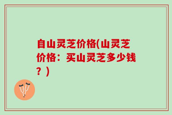 自山灵芝价格(山灵芝价格：买山灵芝多少钱？)