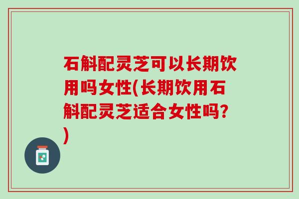 石斛配灵芝可以长期饮用吗女性(长期饮用石斛配灵芝适合女性吗？)
