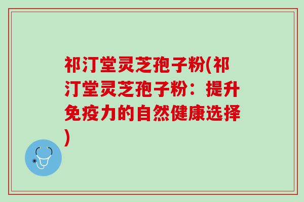 祁汀堂灵芝孢子粉(祁汀堂灵芝孢子粉：提升免疫力的自然健康选择)