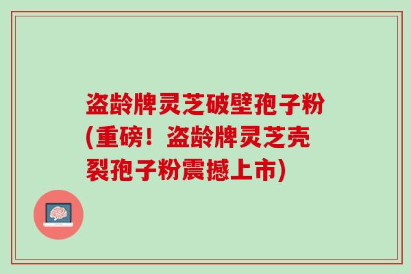 盗龄牌灵芝破壁孢子粉(重磅！盗龄牌灵芝壳裂孢子粉震撼上市)