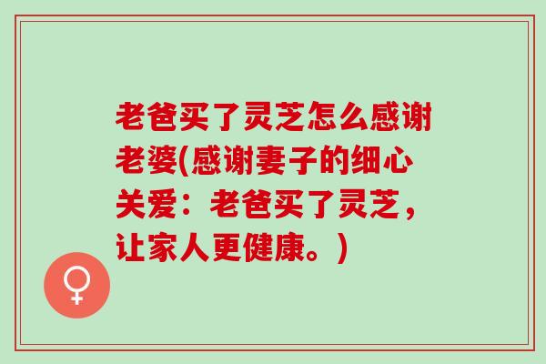 老爸买了灵芝怎么感谢老婆(感谢妻子的细心关爱：老爸买了灵芝，让家人更健康。)
