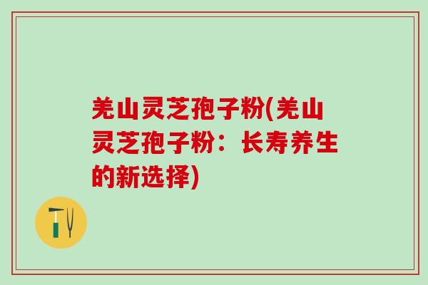 羌山灵芝孢子粉(羌山灵芝孢子粉：长寿养生的新选择)