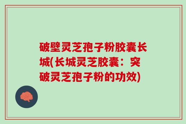 破壁灵芝孢子粉胶囊长城(长城灵芝胶囊：突破灵芝孢子粉的功效)