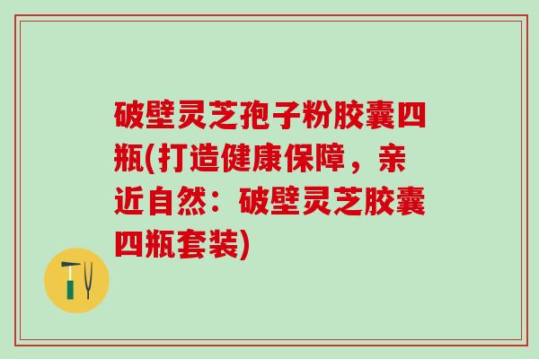 破壁灵芝孢子粉胶囊四瓶(打造健康保障，亲近自然：破壁灵芝胶囊四瓶套装)