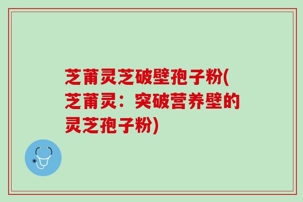 芝莆灵芝破壁孢子粉(芝莆灵：突破营养壁的灵芝孢子粉)
