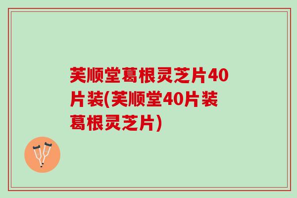 芙顺堂葛根灵芝片40片装(芙顺堂40片装葛根灵芝片)