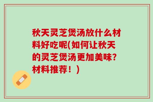 秋天灵芝煲汤放什么材料好吃呢(如何让秋天的灵芝煲汤更加美味?材料推荐!) 秋天灵芝煲汤放什么材料好吃呢(如何让秋天的灵芝煲汤更加美味?材料推荐!)