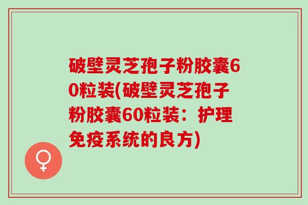 破壁灵芝孢子粉胶囊60粒装(破壁灵芝孢子粉胶囊60粒装：护理免疫系统的良方)