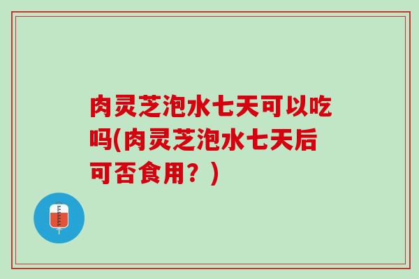 肉灵芝泡水七天可以吃吗(肉灵芝泡水七天后可否食用？)