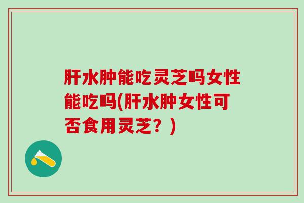 肝水肿能吃灵芝吗女性能吃吗(肝水肿女性可否食用灵芝？)