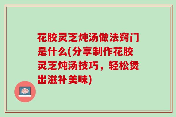 花胶灵芝炖汤做法窍门是什么(分享制作花胶灵芝炖汤技巧，轻松煲出滋补美味)
