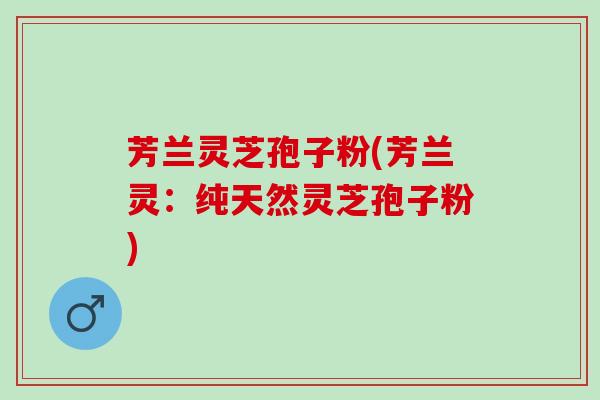 芳兰灵芝孢子粉(芳兰灵：纯天然灵芝孢子粉)