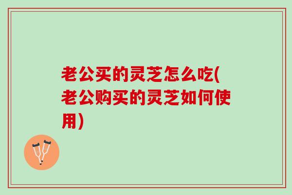 老公买的灵芝怎么吃(老公购买的灵芝如何使用)