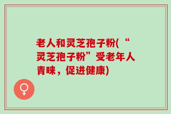 老人和灵芝孢子粉(“灵芝孢子粉”受老年人青睐，促进健康)