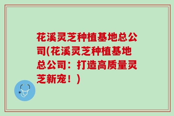 花溪灵芝种植基地总公司(花溪灵芝种植基地总公司:打造高质量灵芝新宠!) 花溪灵芝种植基地总公司(花溪灵芝种植基地总公司:打造高质量灵芝新宠!)