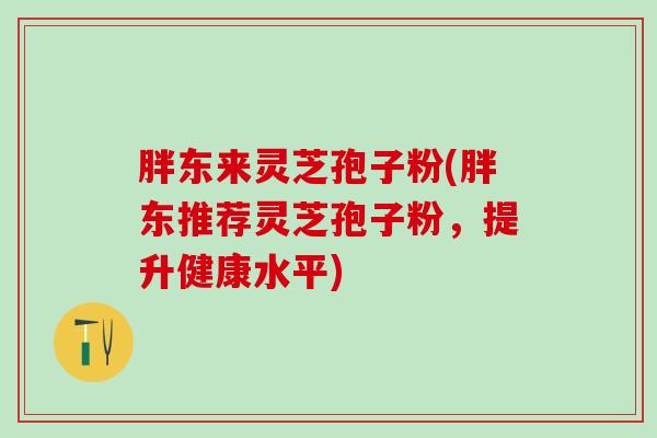 胖东来灵芝孢子粉(胖东推荐灵芝孢子粉，提升健康水平)