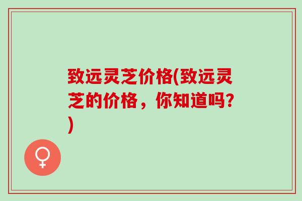 致远灵芝价格(致远灵芝的价格,你知道吗?) 致远灵芝价格(致远灵芝的价格,你知道吗?)