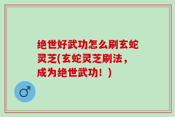 绝世好武功怎么刷玄蛇灵芝(玄蛇灵芝刷法，成为绝世武功！)