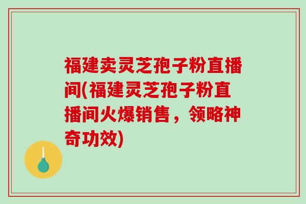 福建卖灵芝孢子粉直播间(福建灵芝孢子粉直播间火爆销售，领略神奇功效)