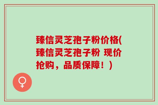 臻信灵芝孢子粉价格(臻信灵芝孢子粉 现价抢购，品质保障！)