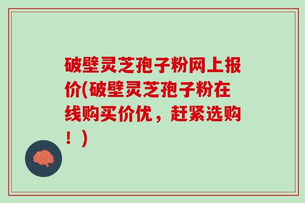 破壁灵芝孢子粉网上报价(破壁灵芝孢子粉在线购买价优，赶紧选购！)